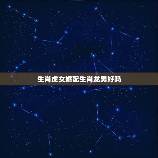 生肖虎女婚配生肖龙男好吗，属龙男和属虎女的婚姻相配吗