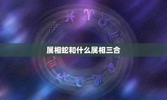 属相蛇和什么属相三合，属蛇的和什么属相最配