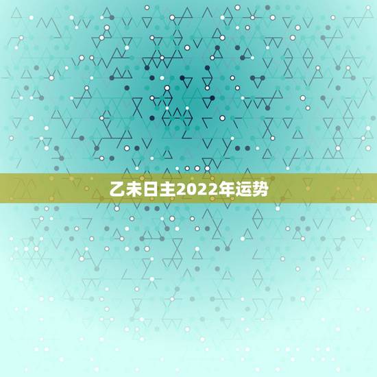 乙未日主2022年运势,八字测2022年运势免费 乙未日主2022年运势,八字测2022年运势免费