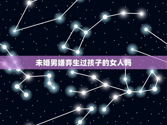 未婚男嫌弃生过孩子的女人吗,未婚男人会在乎一个女人生过孩子吗? 未婚男嫌弃生过孩子的女人吗,未婚男人会在乎一个女人生过孩子吗?