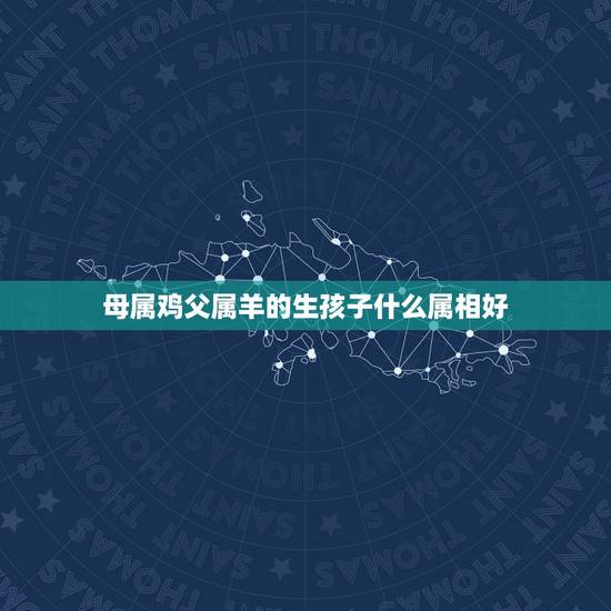母属鸡父属羊的生孩子什么属相好,父属羊母属鸡 生个孩子属虎好不好 母属鸡父属羊的生孩子什么属相好,父属羊母属鸡 生个孩子属虎好不好