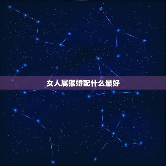 女人属猴婚配什么最好，男属猴的属相婚配表 属猴男生跟什么属相的女生恋爱
