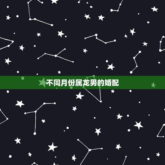 不同月份属龙男的婚配,配的属相,男属龙的属相婚配表,属龙男和什么属相最 不同月份属龙男的婚配,配的属相,男属龙的属相婚配表,属龙男和什么属相最