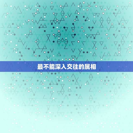最不能深入交往的属相，十二生肖与人交往最忌讳什么