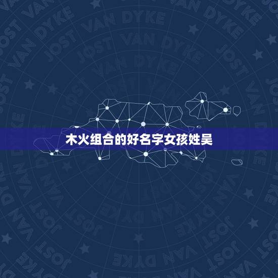 木火组合的好名字女孩姓吴,五行木水火组成的女孩名字? 木火组合的好名字女孩姓吴,五行木水火组成的女孩名字?