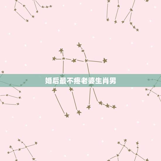 婚后最不疼老婆生肖男，最疼老婆的生肖