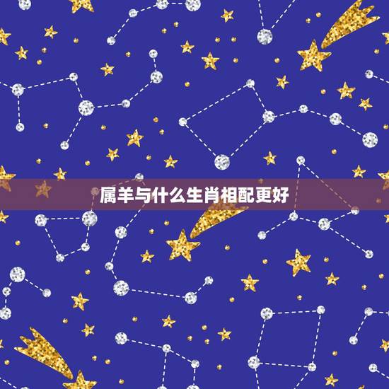 属羊与什么生肖相配更好,1991年属羊的更佳配偶 属羊与什么生肖相配更好,1991年属羊的更佳配偶