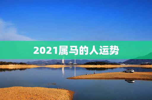 2021属马的人运势,2021年属马人的全年运势? 2021属马的人运势,2021年属马人的全年运势?
