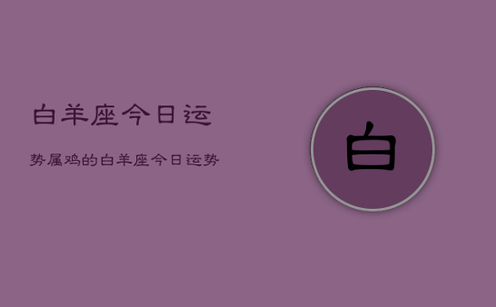 白羊座今日运势属鸡的,白羊座今日运势属鸡的查询 白羊座今日运势属鸡的,白羊座今日运势属鸡的查询
