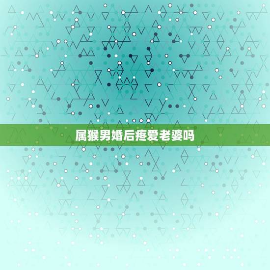 属猴男婚后疼爱老婆吗,属猴男冷战多久会 属猴男婚后疼爱老婆吗,属猴男冷战多久会