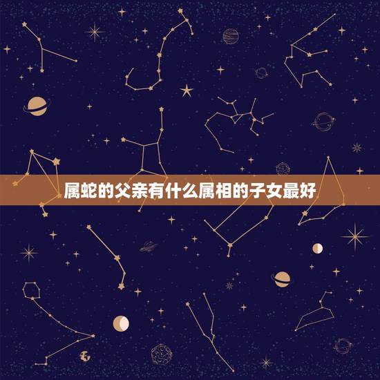 属蛇的父亲有什么属相的子女最好,属蛇的父母要什么属相的孩子不好 属蛇的父亲有什么属相的子女最好,属蛇的父母要什么属相的孩子不好