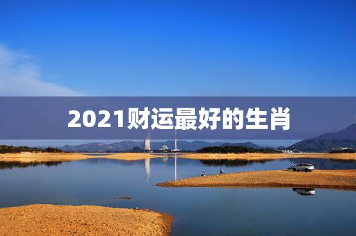 2021财运最好的生肖，牛年运势2021年运势12生肖运势