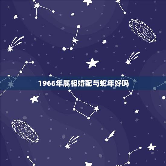 1966年属相婚配与蛇年好吗,66年的女属蛇的属相婚配表 1966年属相婚配与蛇年好吗,66年的女属蛇的属相婚配表