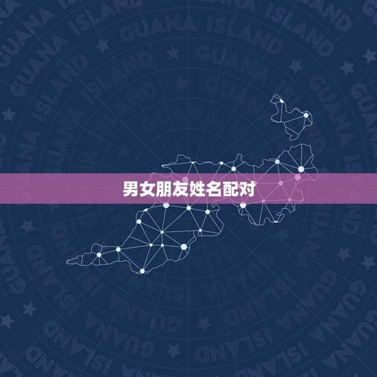 男女朋友姓名配对,爱情的男女姓名配对表 男女朋友姓名配对,爱情的男女姓名配对表