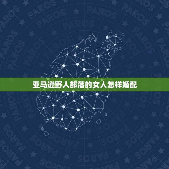 亚马逊野人部落的女人怎样婚配,六七年生的男人和七九年生的女人能否婚配 亚马逊野人部落的女人怎样婚配,六七年生的男人和七九年生的女人能否婚配
