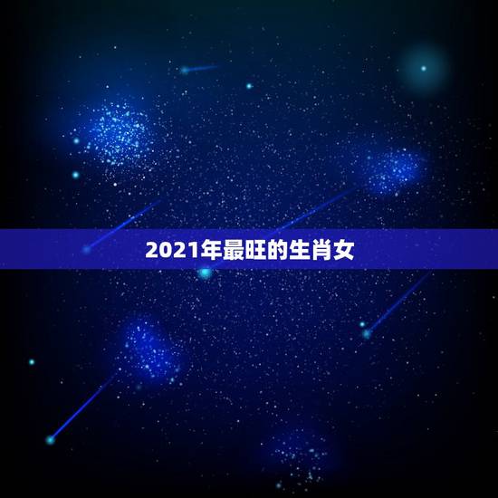 2021年最旺的生肖女,2021年最旺最顺的生肖 2021年最旺的生肖女,2021年最旺最顺的生肖