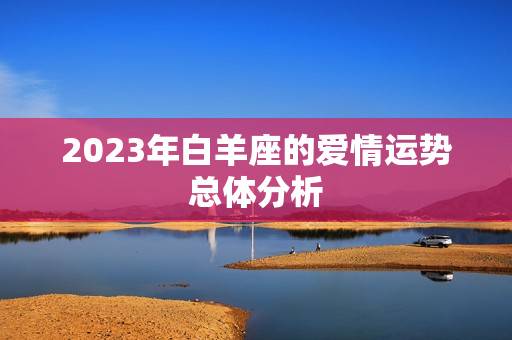 2023年白羊座的爱情运势总体分析 2023年白羊座的爱情运势总体分析
