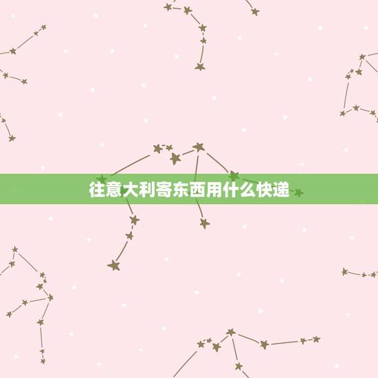 往意大利寄东西用什么快递，从中国寄东西到意大利什么快递