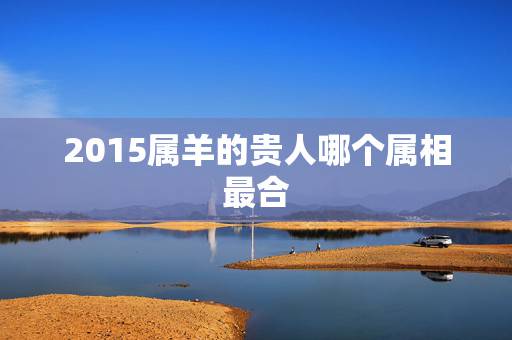 2015属羊的贵人哪个属相最合，79年属羊女2015的贵人属相