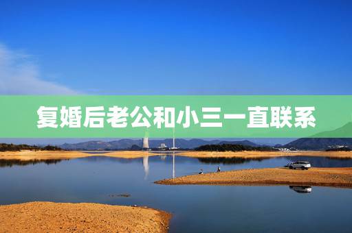复婚后老公和小三一直联系，老公出轨离婚，复婚后，他仍然和小三保持联系，