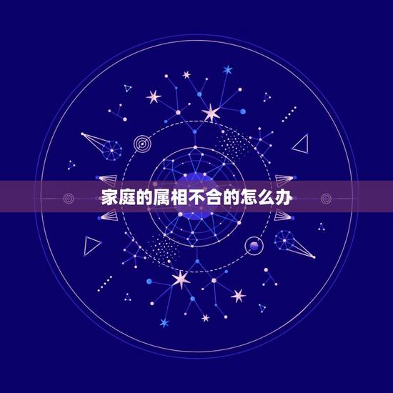 家庭的属相不合的怎么办,属相不合怎么办 家庭的属相不合的怎么办,属相不合怎么办
