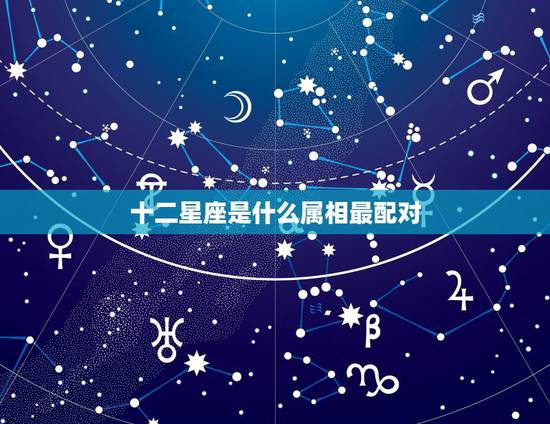 十二星座是什么属相最配对，12生肖和12星座都绝配的是哪几对？