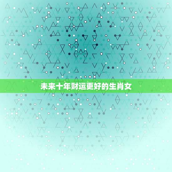 未来十年财运更好的生肖女,未来三年财运更好生肖 未来十年财运更好的生肖女,未来三年财运更好生肖