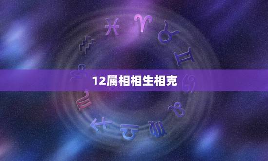 12属相相生相克,12生肖相生相和表 12属相相生相克,12生肖相生相和表