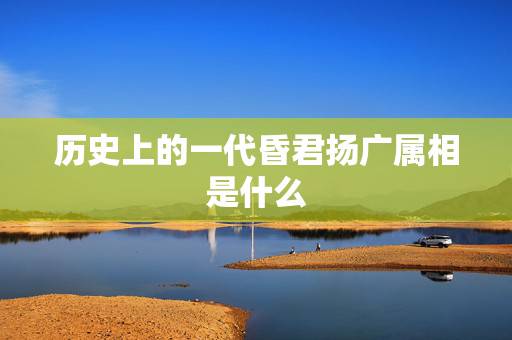 历史上的一代昏君扬广属相是什么,历史上隋朝的杨广真的是昏君吗? 历史上的一代昏君扬广属相是什么,历史上隋朝的杨广真的是昏君吗?