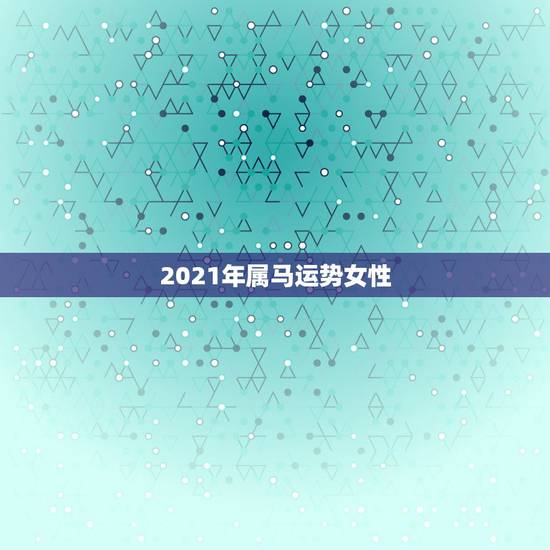 2021年属马运势女性,2021年属马女全年运势如何 2021年属马运势女性,2021年属马女全年运势如何