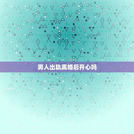 男人出轨离婚后开心吗,离婚后男人的心理男人出轨离婚会后悔吗 男人出轨离婚后开心吗,离婚后男人的心理男人出轨离婚会后悔吗