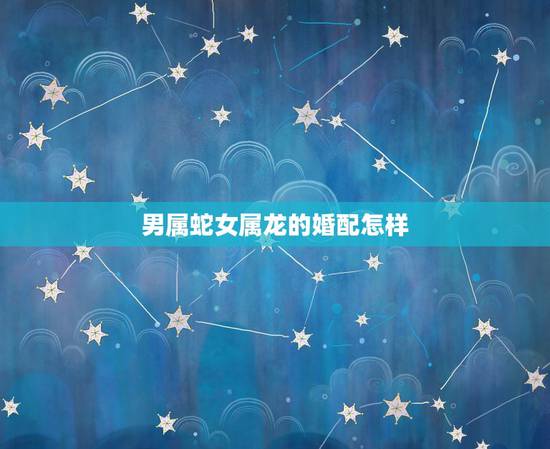 男属蛇女属龙的婚配怎样,属龙男和属蛇女相配吗? 男属蛇女属龙的婚配怎样,属龙男和属蛇女相配吗?