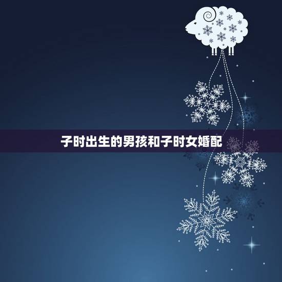 子时出生的男孩和子时女婚配,子时生的男孩的婚姻好不好 子时出生的男孩和子时女婚配,子时生的男孩的婚姻好不好