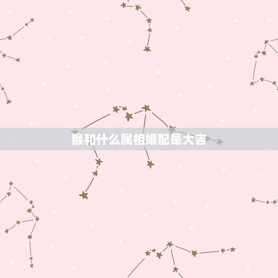 猴和什么属相婚配是大吉,属猴男和什么属相最相配 猴和什么属相婚配是大吉,属猴男和什么属相最相配