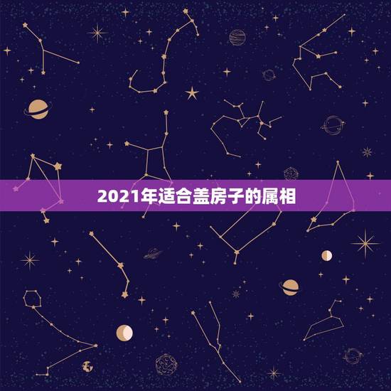 2021年适合盖房子的属相,2021年最吉利的四大属相 2021年适合盖房子的属相,2021年最吉利的四大属相