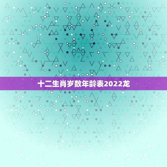 十二生肖岁数年龄表2022龙,年龄岁数对照表 十二生肖岁数年龄表2022龙,年龄岁数对照表