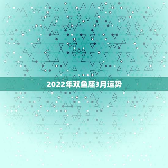 2022年双鱼座3月运势,双鱼座2月运势,双鱼座3月运势 2022年双鱼座3月运势,双鱼座2月运势,双鱼座3月运势
