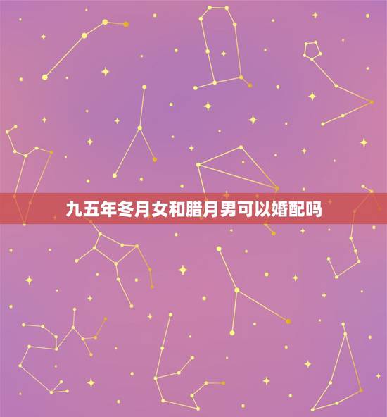 九五年冬月女和腊月男可以婚配吗，男1995和女1994在2023年农历