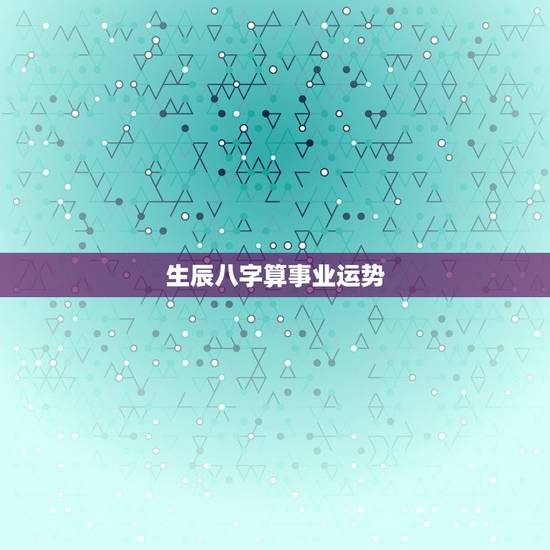 生辰八字算事业运势，生辰八字算事业运免费