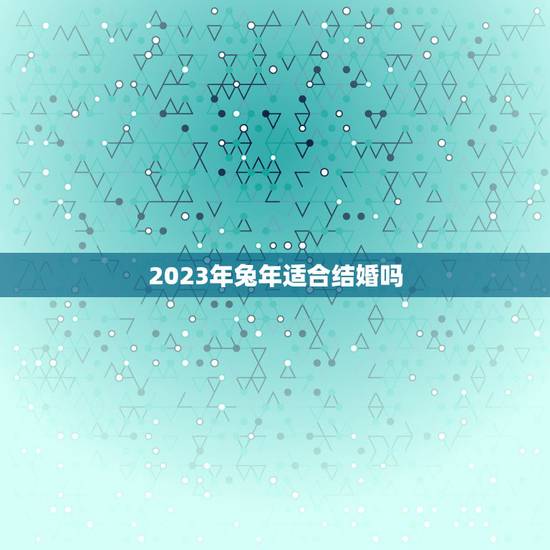 2023年兔年适合结婚吗,2023年适合结婚的属相 2023年兔年适合结婚吗,2023年适合结婚的属相
