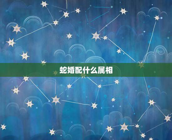 蛇婚配什么属相,属蛇和什么属相最配 属蛇的最佳配偶 蛇婚配什么属相,属蛇和什么属相最配 属蛇的最佳配偶