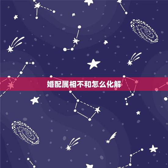 婚配属相不和怎么化解,属相婚配不合如何破解 婚配属相不和怎么化解,属相婚配不合如何破解