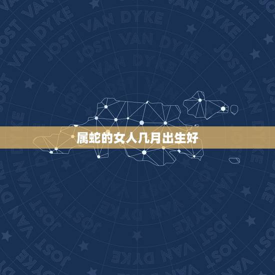 属蛇的女人几月出生好,属蛇男六月出生的人命运 属蛇的女人几月出生好,属蛇男六月出生的人命运
