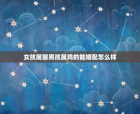女孩属猴男孩属鸡的能婚配怎么样,属猴的女孩能和属鸡的男孩结婚吗 女孩属猴男孩属鸡的能婚配怎么样,属猴的女孩能和属鸡的男孩结婚吗