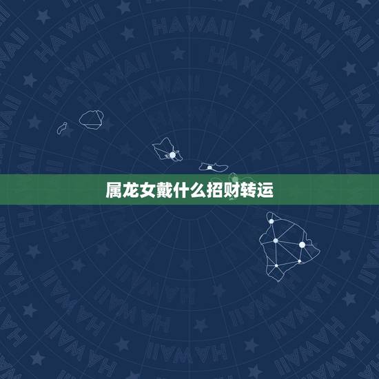 属龙女戴什么招财转运,属龙带什么招财 属龙女戴什么招财转运,属龙带什么招财