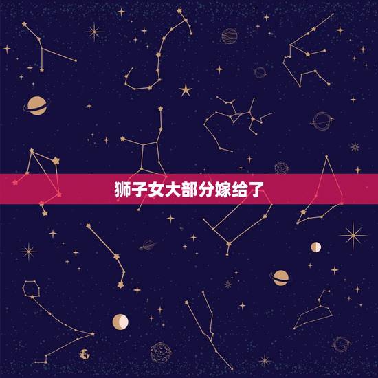 狮子女大部分嫁给了,狮子女喜欢怎样的恋爱模式 狮子女大部分嫁给了,狮子女喜欢怎样的恋爱模式