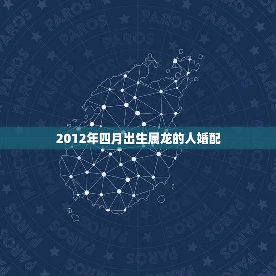 2012年四月出生属龙的人婚配,2012年,龙年五行属什么? 2012年四月出生属龙的人婚配,2012年,龙年五行属什么?