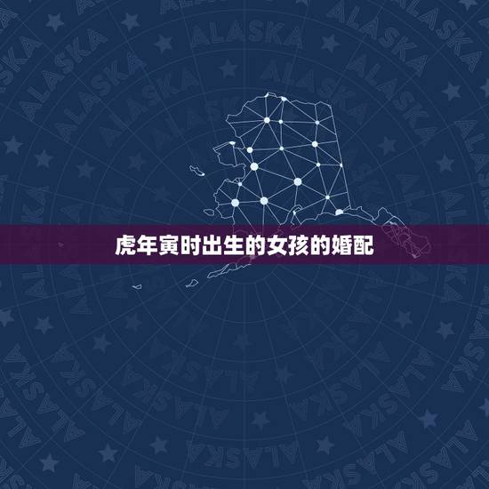 虎年寅时出生的女孩的婚配,属虎的女人和什么属相最配 虎年寅时出生的女孩的婚配,属虎的女人和什么属相最配