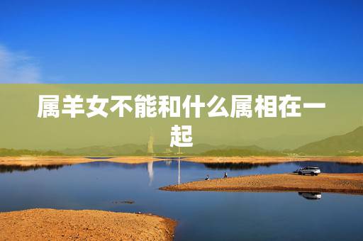 属羊女不能和什么属相在一起,属羊女和什么属相在一起能化解一切不好的运势 属羊女不能和什么属相在一起,属羊女和什么属相在一起能化解一切不好的运势