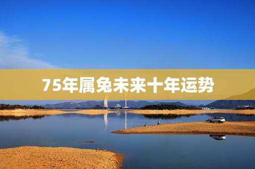 75年属兔未来十年运势,75年属兔的一生财运 75年属兔未来十年运势,75年属兔的一生财运